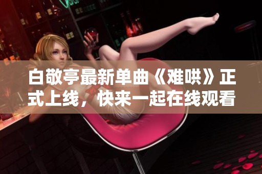 白敬亭最新單曲《難哄》正式上線，快來一起在線觀看吧！