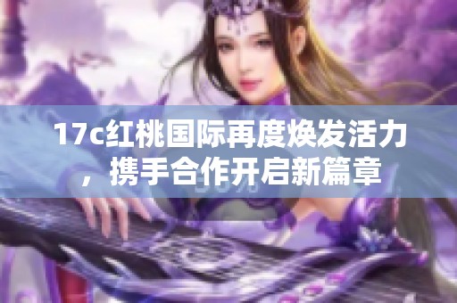 17c紅桃國際再度煥發(fā)活力，攜手合作開啟新篇章