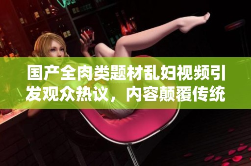國產(chǎn)全肉類題材亂婦視頻引發(fā)觀眾熱議，內(nèi)容顛覆傳統(tǒng)觀念