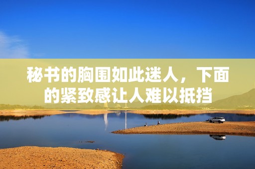秘書的胸圍如此迷人，下面的緊致感讓人難以抵擋