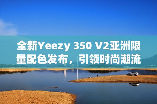 全新Yeezy 350 V2亞洲限量配色發(fā)布，引領(lǐng)時(shí)尚潮流新風(fēng)向