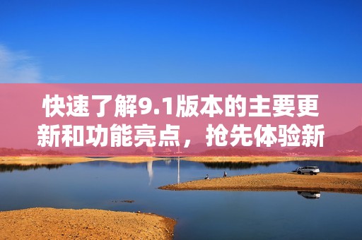 快速了解9.1版本的主要更新和功能亮點(diǎn)，搶先體驗(yàn)新變化