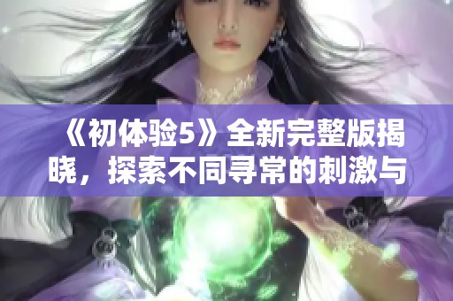 《初體驗(yàn)5》全新完整版揭曉，探索不同尋常的刺激與情感共鳴之旅