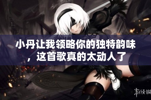 小丹讓我領(lǐng)略你的獨(dú)特韻味，這首歌真的太動(dòng)人了