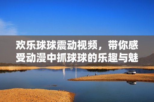 歡樂球球震動視頻，帶你感受動漫中抓球球的樂趣與魅力