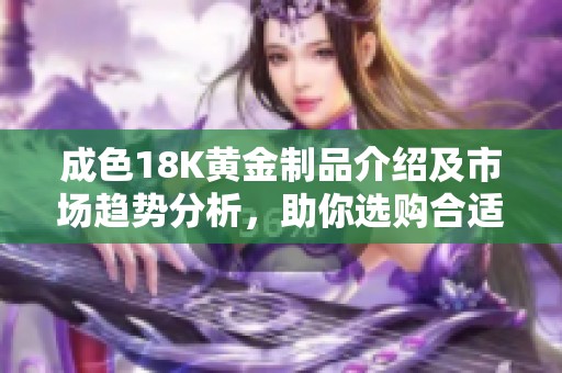 成色18K黃金制品介紹及市場(chǎng)趨勢(shì)分析，助你選購(gòu)合適的首飾