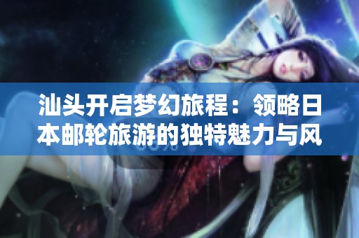 汕頭開啟夢幻旅程：領(lǐng)略日本郵輪旅游的獨特魅力與風(fēng)情