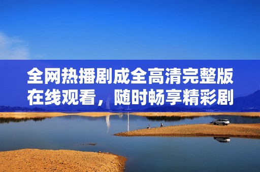 全網(wǎng)熱播劇成全高清完整版在線觀看，隨時暢享精彩劇情與感人故事