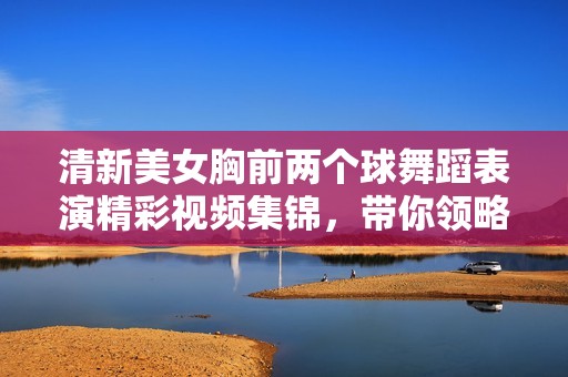 清新美女胸前兩個(gè)球舞蹈表演精彩視頻集錦，帶你領(lǐng)略別樣風(fēng)采
