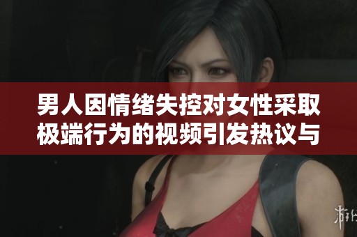 男人因情緒失控對(duì)女性采取極端行為的視頻引發(fā)熱議與關(guān)注