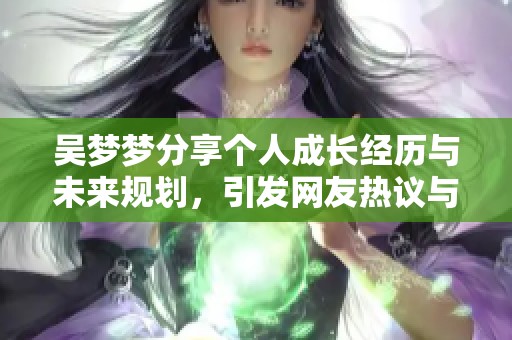 吳夢夢分享個人成長經(jīng)歷與未來規(guī)劃，引發(fā)網(wǎng)友熱議與思考