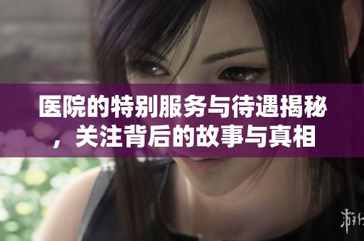 醫(yī)院的特別服務(wù)與待遇揭秘，關(guān)注背后的故事與真相
