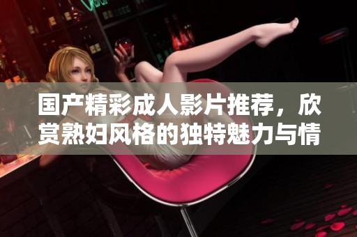國產(chǎn)精彩成人影片推薦，欣賞熟婦風(fēng)格的獨特魅力與情感交織