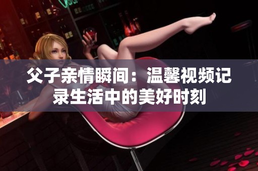 父子親情瞬間：溫馨視頻記錄生活中的美好時刻