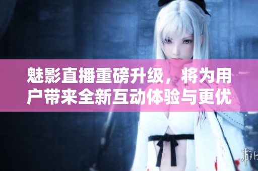 魅影直播重磅升級，將為用戶帶來全新互動體驗與更優(yōu)質(zhì)內(nèi)容