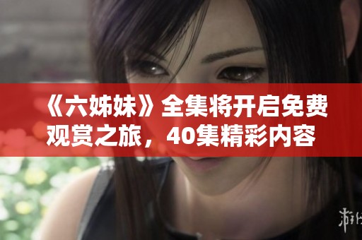 《六姊妹》全集將開啟免費(fèi)觀賞之旅，40集精彩內(nèi)容不容錯(cuò)過