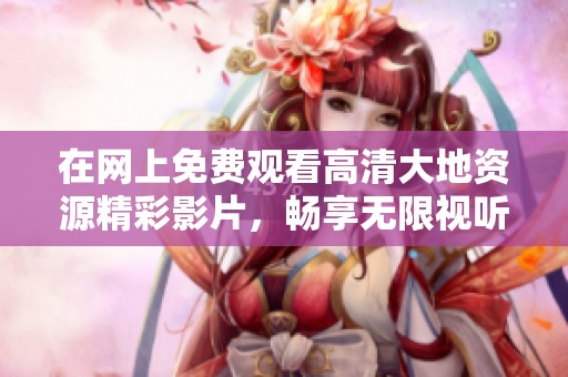 在網(wǎng)上免費觀看高清大地資源精彩影片，暢享無限視聽盛宴