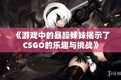 《游戲中的暴躁妹妹揭示了CSGO的樂(lè)趣與挑戰(zhàn)》