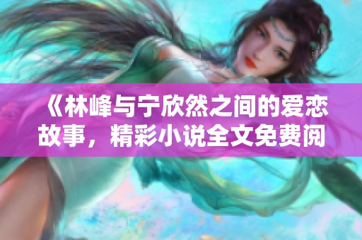 《林峰與寧欣然之間的愛戀故事，精彩小說全文免費(fèi)閱讀》