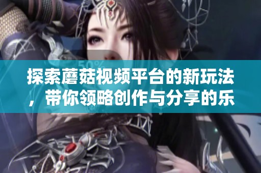 探索蘑菇視頻平臺(tái)的新玩法，帶你領(lǐng)略創(chuàng)作與分享的樂(lè)趣