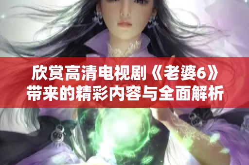 欣賞高清電視劇《老婆6》帶來(lái)的精彩內(nèi)容與全面解析分享 欣賞高清電視劇《老婆6》帶來(lái)的精彩內(nèi)容與全面解析分享