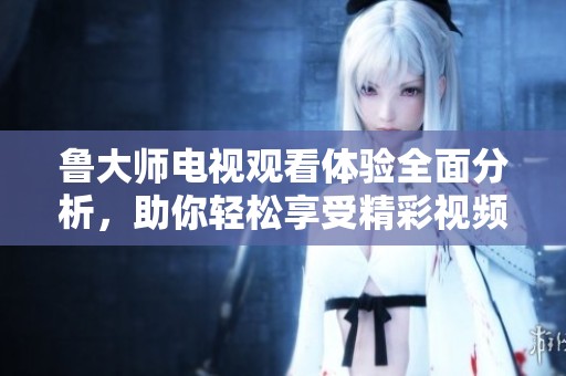 魯大師電視觀看體驗(yàn)全面分析，助你輕松享受精彩視頻內(nèi)容