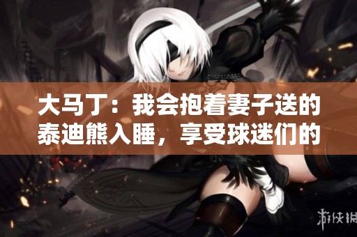 大馬丁：我會抱著妻子送的泰迪熊入睡，享受球迷們的熱情互動