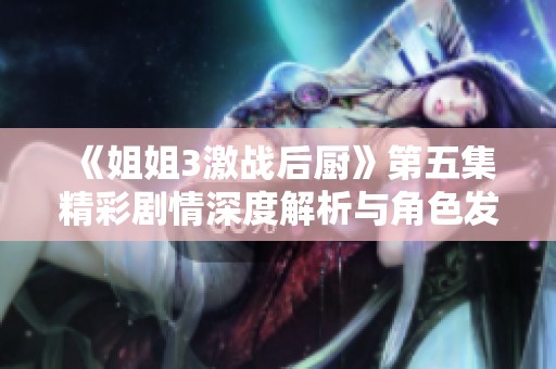 《姐姐3激戰(zhàn)后廚》第五集精彩劇情深度解析與角色發(fā)展探討