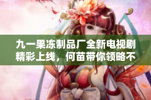 九一果凍制品廠全新電視劇精彩上線，何苗帶你領(lǐng)略不一樣的故事魅力