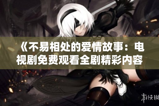 《不易相處的愛(ài)情故事：電視劇免費(fèi)觀看全劇精彩內(nèi)容分享》