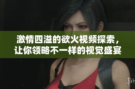激情四溢的欲火視頻探索，讓你領(lǐng)略不一樣的視覺盛宴