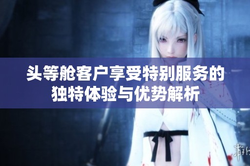 頭等艙客戶享受特別服務(wù)的獨特體驗與優(yōu)勢解析