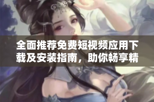 全面推薦免費短視頻應(yīng)用下載及安裝指南，助你暢享精彩視頻體驗