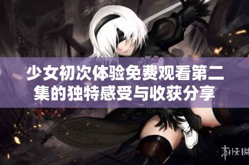 少女初次體驗(yàn)免費(fèi)觀看第二集的獨(dú)特感受與收獲分享