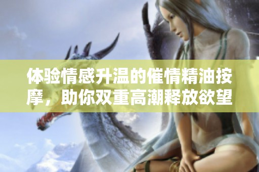體驗情感升溫的催情精油按摩，助你雙重高潮釋放欲望與魅力