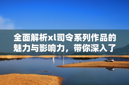 全面解析xl司令系列作品的魅力與影響力，帶你深入了解其精彩世界