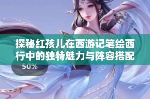 探秘紅孩兒在西游記筆繪西行中的獨特魅力與陣容搭配推薦