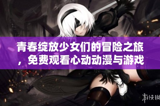 青春綻放少女們的冒險之旅，免費觀看心動動漫與游戲合集