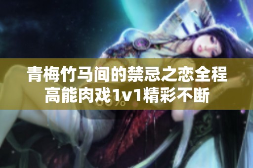 青梅竹馬間的禁忌之戀全程高能肉戲1v1精彩不斷