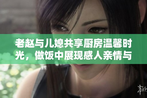 老趙與兒媳共享廚房溫馨時(shí)光，做飯中展現(xiàn)感人親情與生活樂趣
