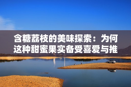 含糖荔枝的美味探索：為何這種甜蜜果實備受喜愛與推薦