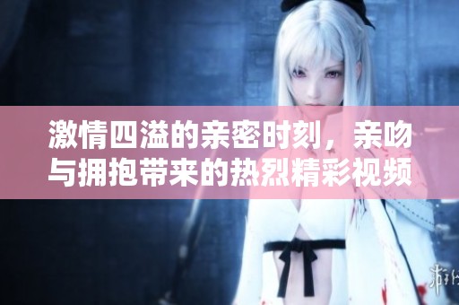 激情四溢的親密時刻，親吻與擁抱帶來的熱烈精彩視頻體驗