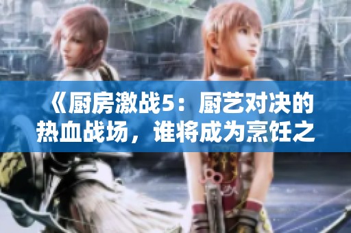 《廚房激戰(zhàn)5：廚藝對決的熱血戰(zhàn)場，誰將成為烹飪之王》