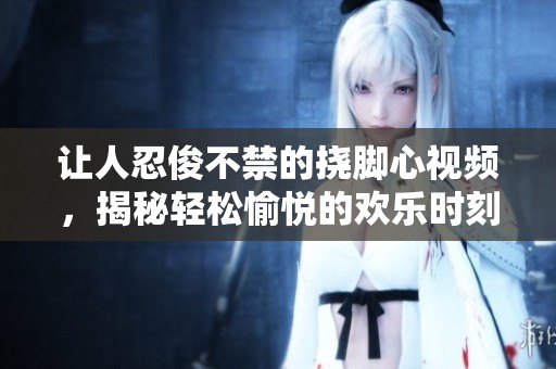 讓人忍俊不禁的撓腳心視頻，揭秘輕松愉悅的歡樂(lè)時(shí)刻