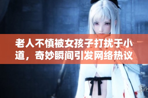 老人不慎被女孩子打擾于小道，奇妙瞬間引發(fā)網(wǎng)絡(luò)熱議視頻曝光