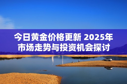 今日黃金價格更新 2025年市場走勢與投資機會探討