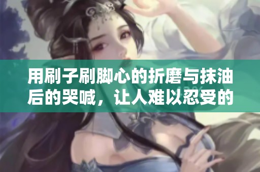 用刷子刷腳心的折磨與抹油后的哭喊，讓人難以忍受的體驗