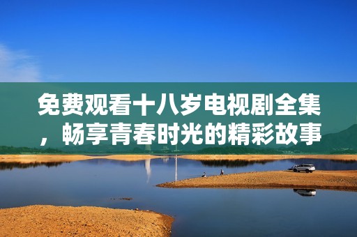 免費觀看十八歲電視劇全集，暢享青春時光的精彩故事與感動