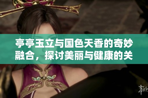 亭亭玉立與國色天香的奇妙融合，探討美麗與健康的關(guān)系