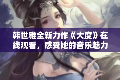 韓世雅全新力作《大度》在線觀看，感受她的音樂魅力與情感深度